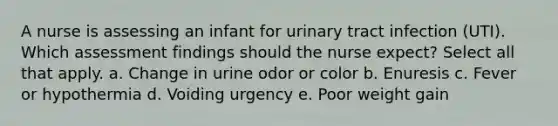 A nurse is assessing an infant for urinary tract infection (UTI). Which assessment findings should the nurse expect? Select all that apply. a. Change in urine odor or color b. Enuresis c. Fever or hypothermia d. Voiding urgency e. Poor weight gain