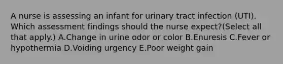 A nurse is assessing an infant for urinary tract infection (UTI). Which assessment findings should the nurse expect?(Select all that apply.) A.Change in urine odor or color B.Enuresis C.Fever or hypothermia D.Voiding urgency E.Poor weight gain