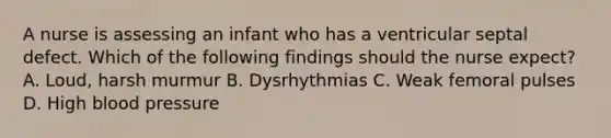 A nurse is assessing an infant who has a ventricular septal defect. Which of the following findings should the nurse expect? A. Loud, harsh murmur B. Dysrhythmias C. Weak femoral pulses D. High <a href='https://www.questionai.com/knowledge/kD0HacyPBr-blood-pressure' class='anchor-knowledge'>blood pressure</a>