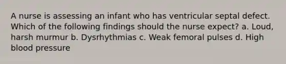 A nurse is assessing an infant who has ventricular septal defect. Which of the following findings should the nurse expect? a. Loud, harsh murmur b. Dysrhythmias c. Weak femoral pulses d. High blood pressure