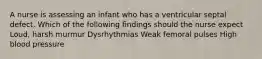 A nurse is assessing an infant who has a ventricular septal defect. Which of the following findings should the nurse expect Loud, harsh murmur Dysrhythmias Weak femoral pulses High blood pressure