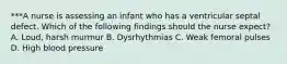 ***A nurse is assessing an infant who has a ventricular septal defect. Which of the following findings should the nurse expect? A. Loud, harsh murmur B. Dysrhythmias C. Weak femoral pulses D. High blood pressure