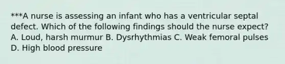 ***A nurse is assessing an infant who has a ventricular septal defect. Which of the following findings should the nurse expect? A. Loud, harsh murmur B. Dysrhythmias C. Weak femoral pulses D. High <a href='https://www.questionai.com/knowledge/kD0HacyPBr-blood-pressure' class='anchor-knowledge'>blood pressure</a>