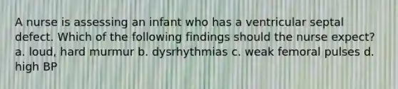 A nurse is assessing an infant who has a ventricular septal defect. Which of the following findings should the nurse expect? a. loud, hard murmur b. dysrhythmias c. weak femoral pulses d. high BP