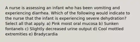 A nurse is assessing an infant who has been vomiting and experiencing diarrhea. Which of the following would indicate to the nurse that the infant is experiencing severe dehydration? Select all that apply. a) Pink moist oral mucosa b) Sunken fontanels c) Slightly decreased urine output d) Cool mottled extremities e) Bradycardia