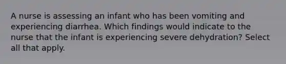 A nurse is assessing an infant who has been vomiting and experiencing diarrhea. Which findings would indicate to the nurse that the infant is experiencing severe dehydration? Select all that apply.