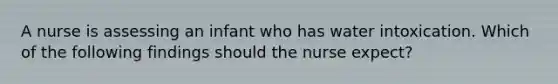 A nurse is assessing an infant who has water intoxication. Which of the following findings should the nurse expect?