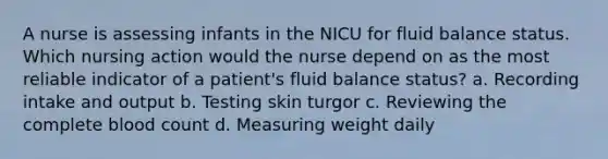 A nurse is assessing infants in the NICU for fluid balance status. Which nursing action would the nurse depend on as the most reliable indicator of a patient's fluid balance status? a. Recording intake and output b. Testing skin turgor c. Reviewing the complete blood count d. Measuring weight daily