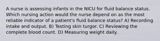 A nurse is assessing infants in the NICU for fluid balance status. Which nursing action would the nurse depend on as the most reliable indicator of a patient's fluid balance status? A) Recording intake and output. B) Testing skin turgor. C) Reviewing the complete blood count. D) Measuring weight daily.