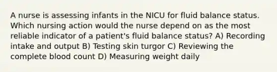 A nurse is assessing infants in the NICU for fluid balance status. Which nursing action would the nurse depend on as the most reliable indicator of a patient's fluid balance status? A) Recording intake and output B) Testing skin turgor C) Reviewing the complete blood count D) Measuring weight daily