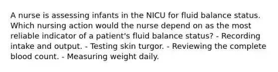 A nurse is assessing infants in the NICU for fluid balance status. Which nursing action would the nurse depend on as the most reliable indicator of a patient's fluid balance status? - Recording intake and output. - Testing skin turgor. - Reviewing the complete blood count. - Measuring weight daily.