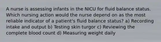 A nurse is assessing infants in the NICU for fluid balance status. Which nursing action would the nurse depend on as the most reliable indicator of a patient's fluid balance status? a) Recording intake and output b) Testing skin turgor c) Reviewing the complete blood count d) Measuring weight daily