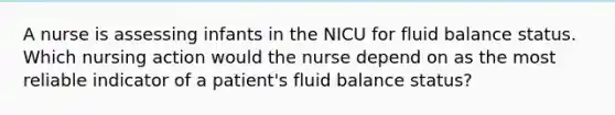 A nurse is assessing infants in the NICU for fluid balance status. Which nursing action would the nurse depend on as the most reliable indicator of a patient's fluid balance status?