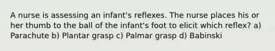 A nurse is assessing an infant's reflexes. The nurse places his or her thumb to the ball of the infant's foot to elicit which reflex? a) Parachute b) Plantar grasp c) Palmar grasp d) Babinski