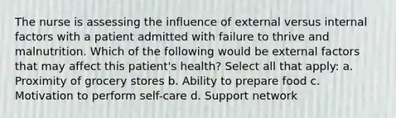 The nurse is assessing the influence of external versus internal factors with a patient admitted with failure to thrive and malnutrition. Which of the following would be external factors that may affect this patient's health? Select all that apply: a. Proximity of grocery stores b. Ability to prepare food c. Motivation to perform self-care d. Support network