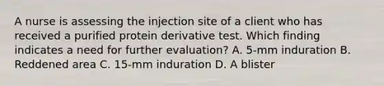 A nurse is assessing the injection site of a client who has received a purified protein derivative test. Which finding indicates a need for further evaluation? A. 5-mm induration B. Reddened area C. 15-mm induration D. A blister