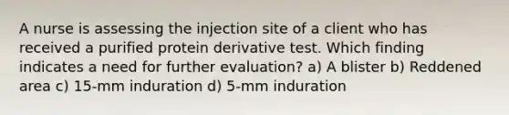 A nurse is assessing the injection site of a client who has received a purified protein derivative test. Which finding indicates a need for further evaluation? a) A blister b) Reddened area c) 15-mm induration d) 5-mm induration