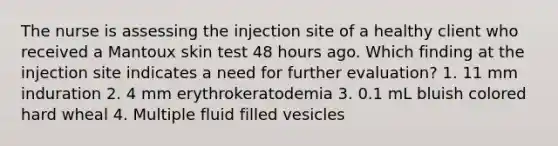 The nurse is assessing the injection site of a healthy client who received a Mantoux skin test 48 hours ago. Which finding at the injection site indicates a need for further evaluation? 1. 11 mm induration 2. 4 mm erythrokeratodemia 3. 0.1 mL bluish colored hard wheal 4. Multiple fluid filled vesicles