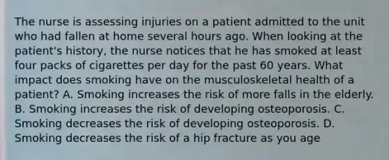 The nurse is assessing injuries on a patient admitted to the unit who had fallen at home several hours ago. When looking at the patient's history, the nurse notices that he has smoked at least four packs of cigarettes per day for the past 60 years. What impact does smoking have on the musculoskeletal health of a patient? A. Smoking increases the risk of more falls in the elderly. B. Smoking increases the risk of developing osteoporosis. C. Smoking decreases the risk of developing osteoporosis. D. Smoking decreases the risk of a hip fracture as you age