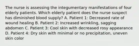 The nurse is assessing the integumentary manifestations of four elderly patients. Which elderly patient does the nurse suspect has diminished blood supply? A. Patient 1: Decreased rate of wound healing B. Patient 2: Increased wrinkling, sagging abdomen C. Patient 3: Cool skin with decreased rosy appearance D. Patient 4: Dry skin with minimal or no precipitation, uneven skin color