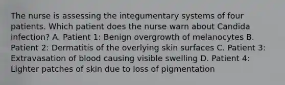 The nurse is assessing the integumentary systems of four patients. Which patient does the nurse warn about Candida infection? A. Patient 1: Benign overgrowth of melanocytes B. Patient 2: Dermatitis of the overlying skin surfaces C. Patient 3: Extravasation of blood causing visible swelling D. Patient 4: Lighter patches of skin due to loss of pigmentation