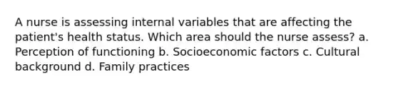 A nurse is assessing internal variables that are affecting the patient's health status. Which area should the nurse assess? a. Perception of functioning b. Socioeconomic factors c. Cultural background d. Family practices