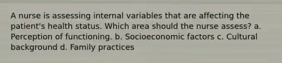 A nurse is assessing internal variables that are affecting the patient's health status. Which area should the nurse assess? a. Perception of functioning. b. Socioeconomic factors c. Cultural background d. Family practices