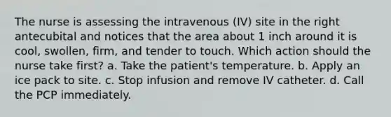 The nurse is assessing the intravenous (IV) site in the right antecubital and notices that the area about 1 inch around it is cool, swollen, firm, and tender to touch. Which action should the nurse take first? a. Take the patient's temperature. b. Apply an ice pack to site. c. Stop infusion and remove IV catheter. d. Call the PCP immediately.