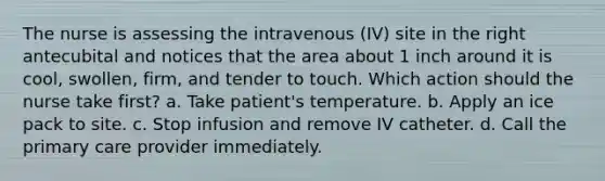 The nurse is assessing the intravenous (IV) site in the right antecubital and notices that the area about 1 inch around it is cool, swollen, firm, and tender to touch. Which action should the nurse take first? a. Take patient's temperature. b. Apply an ice pack to site. c. Stop infusion and remove IV catheter. d. Call the primary care provider immediately.