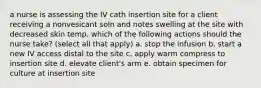 a nurse is assessing the IV cath insertion site for a client receiving a nonvesicant soln and notes swelling at the site with decreased skin temp. which of the following actions should the nurse take? (select all that apply) a. stop the infusion b. start a new IV access distal to the site c. apply warm compress to insertion site d. elevate client's arm e. obtain specimen for culture at insertion site