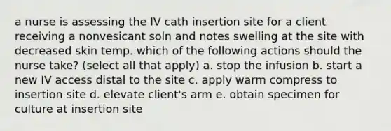 a nurse is assessing the IV cath insertion site for a client receiving a nonvesicant soln and notes swelling at the site with decreased skin temp. which of the following actions should the nurse take? (select all that apply) a. stop the infusion b. start a new IV access distal to the site c. apply warm compress to insertion site d. elevate client's arm e. obtain specimen for culture at insertion site