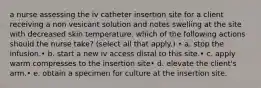 a nurse assessing the iv catheter insertion site for a client receiving a non vesicant solution and notes swelling at the site with decreased skin temperature. which of the following actions should the nurse take? (select all that apply.) • a. stop the infusion.• b. start a new iv access distal to this site.• c. apply warm compresses to the insertion site• d. elevate the client's arm.• e. obtain a specimen for culture at the insertion site.