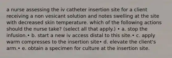 a nurse assessing the iv catheter insertion site for a client receiving a non vesicant solution and notes swelling at the site with decreased skin temperature. which of the following actions should the nurse take? (select all that apply.) • a. stop the infusion.• b. start a new iv access distal to this site.• c. apply warm compresses to the insertion site• d. elevate the client's arm.• e. obtain a specimen for culture at the insertion site.