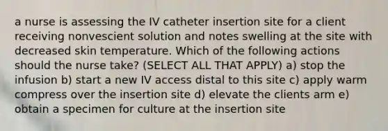 a nurse is assessing the IV catheter insertion site for a client receiving nonvescient solution and notes swelling at the site with decreased skin temperature. Which of the following actions should the nurse take? (SELECT ALL THAT APPLY) a) stop the infusion b) start a new IV access distal to this site c) apply warm compress over the insertion site d) elevate the clients arm e) obtain a specimen for culture at the insertion site