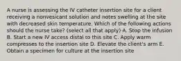 A nurse is assessing the IV catheter insertion site for a client receiving a nonvesicant solution and notes swelling at the site with decreased skin temperature. Which of the following actions should the nurse take? (select all that apply) A. Stop the infusion B. Start a new IV access distal to this site C. Apply warm compresses to the insertion site D. Elevate the client's arm E. Obtain a specimen for culture at the insertion site