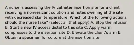 A nurse is assessing the IV catheter insertion site for a client receiving a nonvesicant solution and notes swelling at the site with decreased skin temperature. Which of the following actions should the nurse take? (select all that apply) A. Stop the infusion B. Start a new IV access distal to this site C. Apply warm compresses to the insertion site D. Elevate the client's arm E. Obtain a specimen for culture at the insertion site