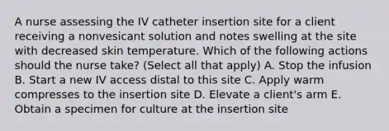 A nurse assessing the IV catheter insertion site for a client receiving a nonvesicant solution and notes swelling at the site with decreased skin temperature. Which of the following actions should the nurse take? (Select all that apply) A. Stop the infusion B. Start a new IV access distal to this site C. Apply warm compresses to the insertion site D. Elevate a client's arm E. Obtain a specimen for culture at the insertion site