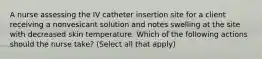 A nurse assessing the IV catheter insertion site for a client receiving a nonvesicant solution and notes swelling at the site with decreased skin temperature. Which of the following actions should the nurse take? (Select all that apply)