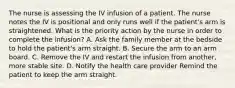 The nurse is assessing the IV infusion of a patient. The nurse notes the IV is positional and only runs well if the patient's arm is straightened. What is the priority action by the nurse in order to complete the infusion? A. Ask the family member at the bedside to hold the patient's arm straight. B. Secure the arm to an arm board. C. Remove the IV and restart the infusion from another, more stable site. D. Notify the health care provider Remind the patient to keep the arm straight.