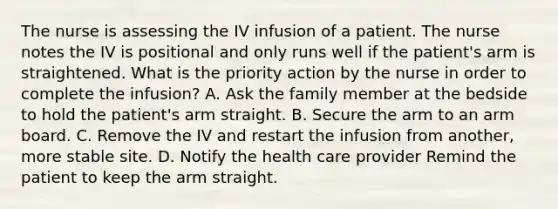 The nurse is assessing the IV infusion of a patient. The nurse notes the IV is positional and only runs well if the patient's arm is straightened. What is the priority action by the nurse in order to complete the infusion? A. Ask the family member at the bedside to hold the patient's arm straight. B. Secure the arm to an arm board. C. Remove the IV and restart the infusion from another, more stable site. D. Notify the health care provider Remind the patient to keep the arm straight.