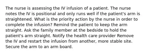 The nurse is assessing the IV infusion of a patient. The nurse notes the IV is positional and only runs well if the patient's arm is straightened. What is the priority action by the nurse in order to complete the infusion? Remind the patient to keep the arm straight. Ask the family member at the bedside to hold the patient's arm straight. Notify the health care provider Remove the IV and restart the infusion from another, more stable site. Secure the arm to an arm board.