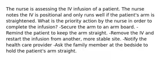 The nurse is assessing the IV infusion of a patient. The nurse notes the IV is positional and only runs well if the patient's arm is straightened. What is the priority action by the nurse in order to complete the infusion? -Secure the arm to an arm board. -Remind the patient to keep the arm straight. -Remove the IV and restart the infusion from another, more stable site. -Notify the health care provider -Ask the family member at the bedside to hold the patient's arm straight.