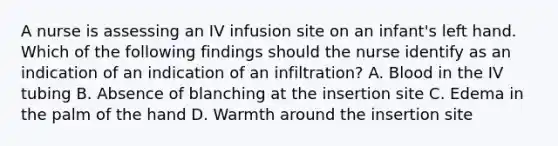 A nurse is assessing an IV infusion site on an infant's left hand. Which of the following findings should the nurse identify as an indication of an indication of an infiltration? A. Blood in the IV tubing B. Absence of blanching at the insertion site C. Edema in the palm of the hand D. Warmth around the insertion site