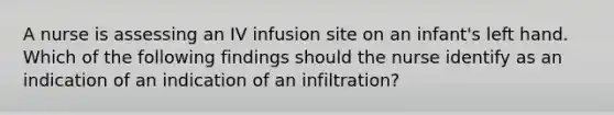 A nurse is assessing an IV infusion site on an infant's left hand. Which of the following findings should the nurse identify as an indication of an indication of an infiltration?