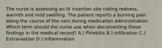 The nurse is assessing an IV insertion site noting redness, warmth and mild swelling. The patient reports a burning pain along the course of the vein during medication administration. Which term should the nurse use when documenting these findings in the medical record? A.) Phlebitis B.) infiltration C.) Extravastion D.) Inflammation