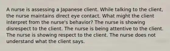 A nurse is assessing a Japanese client. While talking to the client, the nurse maintains direct eye contact. What might the client interpret from the nurse's behavior? The nurse is showing disrespect to the client. The nurse is being attentive to the client. The nurse is showing respect to the client. The nurse does not understand what the client says.