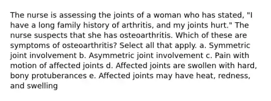 The nurse is assessing the joints of a woman who has stated, "I have a long family history of arthritis, and my joints hurt." The nurse suspects that she has osteoarthritis. Which of these are symptoms of osteoarthritis? Select all that apply. a. Symmetric joint involvement b. Asymmetric joint involvement c. Pain with motion of affected joints d. Affected joints are swollen with hard, bony protuberances e. Affected joints may have heat, redness, and swelling