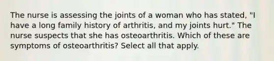 The nurse is assessing the joints of a woman who has stated, "I have a long family history of arthritis, and my joints hurt." The nurse suspects that she has osteoarthritis. Which of these are symptoms of osteoarthritis? Select all that apply.