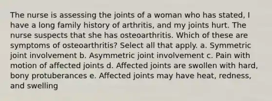 The nurse is assessing the joints of a woman who has stated, I have a long family history of arthritis, and my joints hurt. The nurse suspects that she has osteoarthritis. Which of these are symptoms of osteoarthritis? Select all that apply. a. Symmetric joint involvement b. Asymmetric joint involvement c. Pain with motion of affected joints d. Affected joints are swollen with hard, bony protuberances e. Affected joints may have heat, redness, and swelling