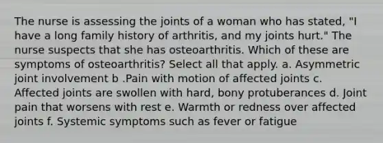 The nurse is assessing the joints of a woman who has stated, "I have a long family history of arthritis, and my joints hurt." The nurse suspects that she has osteoarthritis. Which of these are symptoms of osteoarthritis? Select all that apply. a. Asymmetric joint involvement b .Pain with motion of affected joints c. Affected joints are swollen with hard, bony protuberances d. Joint pain that worsens with rest e. Warmth or redness over affected joints f. Systemic symptoms such as fever or fatigue